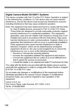 Page 168
168
Digital Camera Model DS126071 SystemsThis device complies with Part 15 of the FCC Rules. Operation is subject 
to the following two conditions: (1) This device may not cause harmful 
interference, and (2) this device must accept any interference received, 
including interference that may cause undesired operation.
Note: This equipment has been tested and found to comply with the limits for class B digital devices, pursuant to Part 15 of the FCC Rules. 
These limits are designed to provide reasonable...