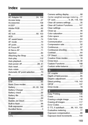 Page 169
169
AAC Adapter Kit ........................24, 158
Access lamp....................................27
Accessories ..................................158
A-DEP .............................................88
Adobe RGB .....................................62
AE ...................................................80
AE lock ....................................92, 153
AEB .................................................90
AF assist beam ...............................74
AF mode...