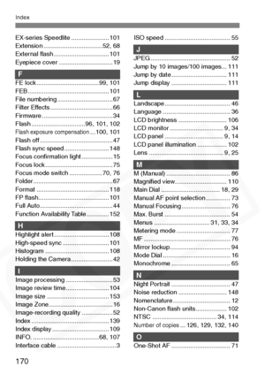 Page 170
170
Index
EX-series Speedlite ...................... 101
Extension .................................. 52, 68
External ﬂash ................................ 101
Eyepiece cover ............................... 19
FFE lock .................................... 99, 101
FEB ............................................... 101
File numbering ................................ 67
Filter Effects .................................... 66
Firmware ......................................... 34
Flash...