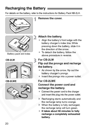 Page 20
20
For details on the battery, refer to the instructions for Battery Pack NB-2LH.
1Remove the cover.
2Attach the battery.
¡Align the battery’s front edge with the 
battery charger’s index line. While 
pressing down the battery, slide it in 
the direction of the arrow.
¡ To detach the battery, follow the 
above procedure in reverse.
3For CB-2LW
Flip out the prongs and recharge 
the battery.
¡As shown by the arrow, ﬂip out the 
battery charger’s prongs.
¡ Insert the prongs into a power outlet.
For...