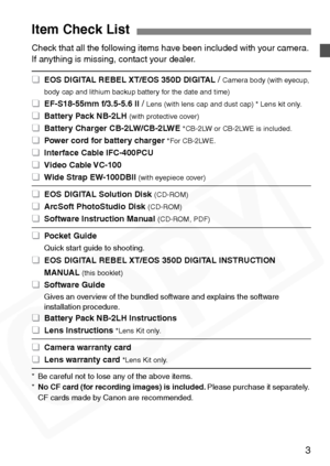 Page 3
3
Check that all the following items have been included with your camera. 
If anything is missing, contact your dealer.
* Be careful not to lose any of the above items.
*No CF card (for recording images) is included. Please purchase it separately. 
CF cards made by Canon are recommended.
Item Check List
 
¢ EOS DIGITAL REBEL XT/EOS 350D DIGITAL /Camera body (with eyecup, 
body cap and lithium backup battery for the date and time)
 
¢ EF-S18-55mm f/3.5-5.6 II /Lens (with lens cap and dust cap) * Lens kit...