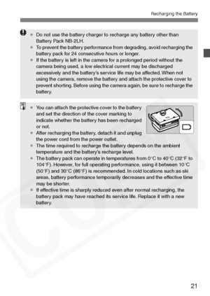 Page 21
21
Recharging the Battery
¡Do not use the battery charger to recharge any battery other than 
Battery Pack NB-2LH.
¡ To prevent the battery performance from degrading, avoid recharging the 
battery pack for 24 consecutive hours or longer. 
¡ If the battery is left in the camera for a prolonged period without the 
camera being used, a low electrical current may be discharged 
excessively and the battery’s service life may be affected. When not 
using the camera, remove the battery and attach the...