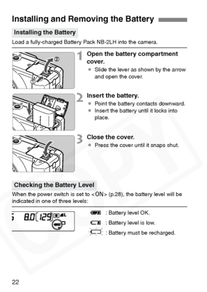 Page 22
22
Load a fully-charged Battery Pack NB-2LH into the camera.
1Open the battery compartment 
cover.
¡Slide the lever as shown by the arrow 
and open the cover.
2Insert the battery.
¡Point the battery contacts downward.
¡ Insert the battery until it locks into 
place.
3Close the cover.
¡Press the cover until it snaps shut.
When the power switch is set to < 1> (p.28), the battery level will be 
indicated in one of three levels:
z: Battery level OK.
x : Battery level is low.
n: Battery must be recharged....