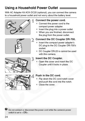 Page 24
24
With AC Adapter Kit ACK-DC20 (optional), you can connect the camera to a household power outlet and not worry about the battery level.
1Connect the power cord.
¡Connect the power cord to the 
compact power adapter.
¡ Insert the plug into a power outlet.
¡ When you are ﬁnished, disconnect 
the plug from the power outlet.
2Connect the DC Coupler DR-700.
¡Insert the compact power adapter’s 
DC plug to the DC Coupler DR-700’s 
socket.
¡ DC Coupler DR-20 is cannot be used 
with this camera.
3Insert the DC...