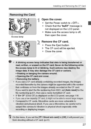 Page 27
27
Installing and Removing the CF Card
1Open the cover.
¡Set the Power switch to < 2>.
¡ Check that the “ buSY” message is 
not displayed on the LCD panel.
¡ Make sure the access lamp is off, 
then open the cover.
2Remove the CF card.
¡Press the Eject button.
s The CF card will be ejected.
¡ Close the cover.
Removing the Card
Access lamp
¡A blinking access lamp indicates that data is being transferred or 
read, written, or erased on the CF card. Never do the following while 
the access lamp is lit or...