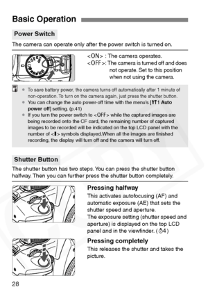 Page 28
28
The camera can operate only after the power switch is turned on. : The camera operates.
< 2 >: 
The camera is turned off and does 
not operate. Set to this position 
when not using the camera.
The shutter button has two steps. You can press the shutter button halfway. Then you can further press the shutter button completely.
Pressing halfway
This activates autofocusing (AF) and 
automatic exposure (AE) that sets the 
shutter speed and aperture.
The exposure setting (shutter speed and 
aperture) is...