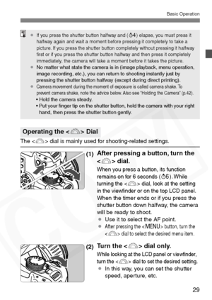 Page 29
29
Basic Operation
The  dial is mainly used for shooting-related settings.
(1)After pressing a button, turn the 
 dial.
When you press a button, its function 
remains on for 6 seconds (9). While 
turning the  dial, look at the setting 
in the viewﬁnder or on the top LCD panel.
When the timer ends or if you press the 
shutter button down halfway, the camera 
will be ready to shoot.
¡ Use it to select the AF point.
¡
After pressing the  button, turn the 
 dial to select the desired menu item.
(2)Turn the...