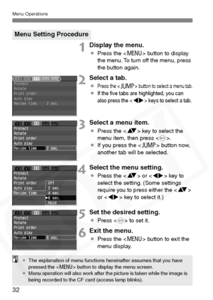 Page 32
Menu Operations
32
1Display the menu.
¡Press the < M> button to display 
the menu. To turn off the menu, press 
the button again.
2Select a tab.
¡Press the  button to select a menu tab.¡If the ﬁve tabs are highlighted, you can 
also press the  keys to select a tab.
3Select a menu item.
¡ Press the < V> key to select the 
menu item, then press < 0>.
¡ If you press the < C> button now, 
another tab will be selected.
4Select the menu setting.
¡ Press the < V> or < U> key to 
select the setting. (Some...