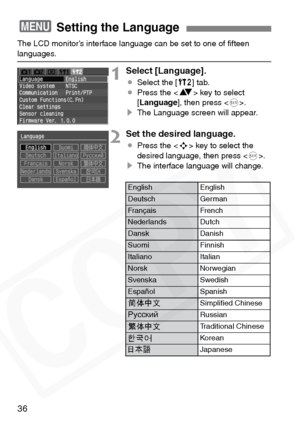 Page 36
36
The LCD monitor’s interface language can be set to one of ﬁfteen languages.
1Select [Language].
¡Select the [ b] tab.
¡ Press the < V> key to select 
[ Language ], then press < 0>.
s The Language screen will appear.
2Set the desired language.
¡Press the < S> key to select the 
desired language, then press < 0>.
s The interface language will change.
3 Setting the Language
EnglishEnglish
DeutschGerman
FrançaisFrench
NederlandsDutch
DanskDanish
SuomiFinnish
ItalianoItalian
NorskNorwegian
SvenskaSwedish...