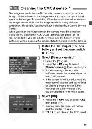 Page 39
39
The image sensor is like the ﬁlm in a ﬁlm camera.If any dust or other 
foreign matter adheres to the image sensor, it may show up as a dark 
speck in the images. To avoid this, follow the procedure below to clean 
the image sensor. Note that the image sensor is a very delicate 
component. If possible, you should have it cleaned by a Canon Service 
Center.
While you clean the image sensor, the camera must be turned on. 
Using the AC Adapter Kit ACK-DC20 (optional, see page 158) is 
recommended. If you...