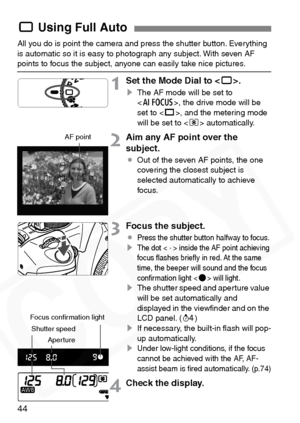 Page 44
44
All you do is point the camera and press the shutter button. Everything 
is automatic so it is easy to photograph any subject. With seven AF 
points to focus the subject, anyone can easily take nice pictures.
1Set the Mode Dial to .
sThe AF mode will be set to 
, the drive mode will be 
set to < u>, and the metering mode 
will be set to < q> automatically.
2Aim any AF point over the 
subject.
¡ Out of the seven AF points, the one 
covering the closest subject is 
selected automatically to achieve...