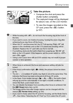 Page 45
45
1 Using Full Auto
5Take the picture.
¡Compose the shot and press the 
shutter button completely.
s The captured image will be displayed 
for about 2 sec. on the LCD monitor.
¡ To view the images recorded on the 
CF card, press the < x> button. 
(p.107)
¡ While focusing with < AF>, do not touch the focusing ring at the front of 
the lens.
¡ If you want to zoom, do it before focusing. Turning the zoom ring after 
achieving focus may throw off the focus.
¡ When the CF card becomes full, the CF Full...