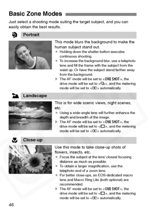 Page 46
46
Just select a shooting mode suiting the target subject, and you can 
easily obtain the best results.This mode blurs the background to make the 
human subject stand out.
¡Holding down the shutter button executes 
continuous shooting.
¡ To increase the background blur, use a telephoto 
lens and ﬁll the frame with the subject from the 
waist up. Or have the subject stand farther away 
from the background.
s The AF mode will be set to < X>, the 
drive mode will be set to < i>, and the metering 
mode will...