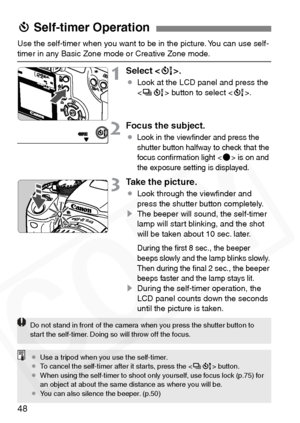 Page 48
48
Use the self-timer when you want to be in the picture. You can use self-timer in any Basic Zone mode or Creative Zone mode.
1Select .
¡Look at the LCD panel and press the 
 button to select < Q>.
2Focus the subject.
¡Look in the viewﬁnder and press the 
shutter button halfway to check that the 
focus conﬁrmation light <
o> is on and 
the exposure setting is displayed.
3Take the picture.
¡ Look through the viewﬁnder and 
press the shutter button completely.
s The beeper will sound, the self-timer...