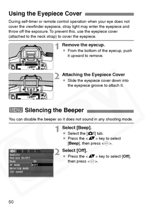 Page 50
50
During self-timer or remote control operation when your eye does not 
cover the viewﬁnder eyepiece, stray light may enter the eyepiece and 
throw off the exposure. To prevent this, use the eyepiece cover 
(attached to the neck strap) to cover the eyepiece.
1Remove the eyecup.
¡From the bottom of the eyecup, push 
it upward to remove.
2Attaching the Eyepiece Cover
¡Slide the eyepiece cover down into 
the eyepiece groove to attach it.
Using the Eyepiece Cover
33 3
3Silencing the Beeper
You can disable...