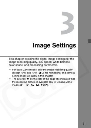 Page 51
51
3
Image Settings
This chapter explains the digital image settings for the 
image-recording quality, ISO speed, white balance, 
color space, and processing parameters.
¡For Basic Zone modes, only the image-recording quality 
(except RAW and RAW+ 7L), ﬁle numbering, and camera 
setting check will apply in this chapter.
¡ The asterisk  M on the right of the page title indicates that 
the respective feature is available only in Creative Zone 
modes ( d,s ,f ,a ,
88 8
8).  