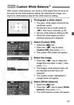 Page 57
57
With custom white balance, you shoot a white object that will serve as 
the basis for the white balance setting. By selecting this image, you 
import its white balance data for the white balance setting.
1Photograph a white object.
¡The plain, white object should ﬁll the 
viewﬁnder center.
¡ Set the lens focus mode switch to 
, then focus manually. (p.76)
¡ Set any white balance setting (p.56).
¡ Shoot the white object so that a 
standard exposure is obtained.
2Select [Custom WB].
¡Select the [ m]...