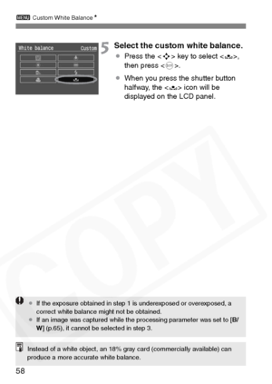 Page 58
3 Custom White Balance N
58
5Select the custom white balance.
¡Press the < S> key to select ,
then press < 0>.
¡ When you press the shutter button 
halfway, the <
O> icon will be 
displayed on the LCD panel.
¡ If the exposure obtained in step 1 is underexposed or overexposed, a 
correct white balance might not be obtained.
¡ If an image was captured while the processing parameter was set to [ B/
W ] (p.65), it cannot be selected in step 3.
Instead of a white object, an 18% gray card (commercially...