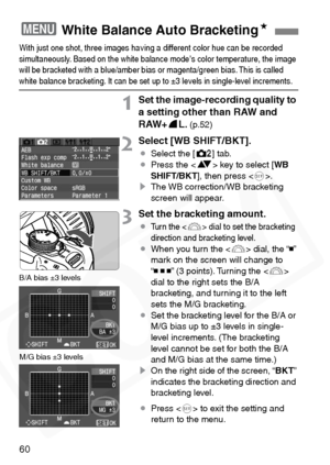 Page 60
60
With just one shot, three images ha ving a different color hue can be recorded 
simultaneously. Based on the white balance mode’s color temperature, the image 
will be bracketed with a blue/amber bias or magenta/g reen bias. This is called 
white balance bracketing. It can be set up to ±3 levels in single-level increments.
1Set the image-recording quality to 
a setting other than RAW and 
RAW+7L. 
(p.52)
2Select [WB SHIFT/BKT].
¡ Select the [ m] tab.
¡ Press the < V> key to select [ WB
SHIFT/BKT ],...