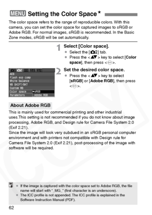 Page 62
62
The color space refers to the range of reproducible colors. With this 
camera, you can set the color space for captured images to sRGB or 
Adobe RGB. For normal images, sRGB is recommended. In the Basic 
Zone modes, sRGB will be set automatically.
1Select [Color space].
¡Select the [ m] tab.
¡ Press the < V> key to select [ Color
space ], then press < 0>.
2Set the desired color space.
¡ Press the < V> key to select 
[ sRGB ] or [Adobe RGB ], then press 
< 0 >.
This is mainly used for commercial...