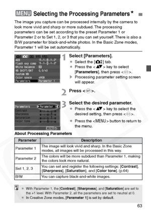 Page 63
63
The image you capture can be processed internally by the camera to 
look more vivid and sharp or more subdued. The processing 
parameters can be set according to the preset Parameter 1 or 
Parameter 2 or to Set 1, 2, or 3 that you can set yourself. There is also a 
B/W parameter for black-and-white photos. In the Basic Zone modes, 
Parameter 1 will be set automatically.
1Select [Parameters].
¡Select the [ m] tab.
¡ Press the < V> key to select 
[ Parameters ], then press < 0>.
s Processing parameter...