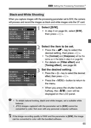 Page 65
65
3 Setting the Processing Parameters N
When you capture images with the processing parameter set to B/W, the camera will process and record the images as black-and-white images onto the CF card.
1Select [B/W].
¡In step 3 on page 64, select [ B/W],
then press < 0>.
2Select the item to be set.
¡ Press the < V> key to select the 
desired setting, then press < 0>.
¡
The [ Contrast ] and [Sharpness ] will be the 
same as in the table in step 4 on page 64.
¡ For details on [ Filter effect] and 
[ Toning...