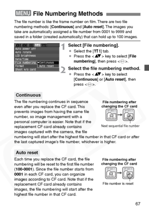 Page 67
67
The ﬁle number is like the frame number on ﬁlm. There are two ﬁle 
numbering methods: [Continuous] and [Auto reset ]. The images you 
take are automatically assigned a ﬁle number from 0001 to 9999 and 
saved in a folder (created automatically) that can hold up to 100 images.
1Select [File numbering].
¡ Select the [ c] tab.
¡ Press the < V> key to select [ File
numbering ], then press < 0>.
2Select the ﬁle numbering method.
¡ Press the < V> key to select 
[ Continuous ] or [Auto reset ], then 
press <...