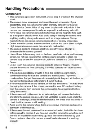 Page 8
8
Camera Care¡This camera is a precision instrument. Do not drop it or subject it to physical 
shock.
¡ The camera is not waterproof and cannot be used underwater. If you 
accidentally drop the camera into water, promptly consult your nearest 
Canon Service Center. Wipe off any water droplets with a dry cloth. If the 
camera has been exposed to salty air, wipe with a well-wrung wet cloth.
¡ Never leave the camera near anything having a strong magnetic ﬁeld such 
as a magnet or electric motor. Also avoid...