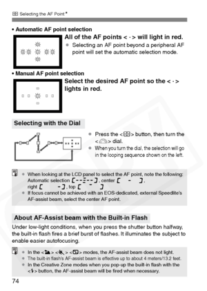 Page 74
S Selecting the AF Point N
74
•Automatic AF point selection
• Manual AF point selection
Under low-light conditions, when you press the shutter button halfway, 
the built-in ﬂash ﬁres a brief burst of ﬂashes. It illuminates the subject to 
enable easier autofocusing.
All of the AF points <  .
 > will light in red.
¡ Selecting an AF point beyond a peripheral AF 
point will set the automatic selection mode.
Select the desired AF point so the <  .
 > 
lights in red.
Selecting with the Dial
¡ Press the < S>...