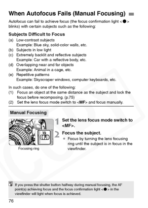 Page 76
76
Autofocus can fail to achieve focus (the focus conﬁrmation light 
blinks) with certain subjects such as the following:
Subjects Difﬁcult to Focus
(a) Low-contrast subjects  Example: Blue sky, solid-color walls, etc.
(b) Subjects in low light
(c) Extremely backlit and reﬂective subjects  Example: Car with a reﬂective body, etc.
(d) Overlapping near and far objects  Example: Animal in a cage, etc.
(e) Repetitive patterns Example: Skyscraper windows, computer keyboards, etc.
In such cases, do one of the...