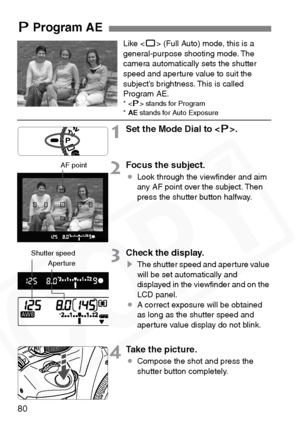 Page 80
80
Like  (Full Auto) mode, this is a 
general-purpose shooting mode. The 
camera automatically sets the shutter 
speed and aperture value to suit the 
subject’s brightness. This is called 
Program AE.
* < d> stands for Program *AE  stands for Auto Exposure
1Set the Mode Dial to < d>.
2Focus the subject.
¡ Look through the viewﬁnder and aim 
any AF point over the subject. Then 
press the shutter button halfway.
3Check the display.
sThe shutter speed and aperture value 
will be set automatically and...