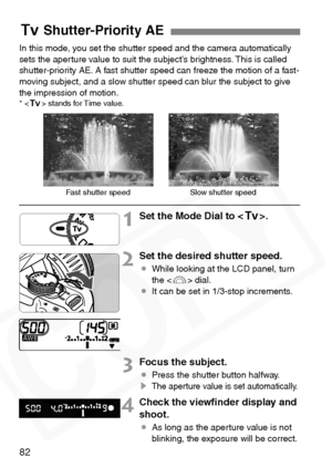 Page 82
82
In this mode, you set the shutter speed and the camera automatically 
sets the aperture value to suit the subject’s brightness. This is called 
shutter-priority AE. A fast shutter speed can freeze the motion of a fast-
moving subject, and a slow shutter speed can blur the subject to give 
the impression of motion.
*  stands for Time value.
1Set the Mode Dial to < s>.
2Set the desired shutter speed.
¡While looking at the LCD panel, turn 
the < 6> dial.
¡ It can be set in 1/3-stop increments.
3Focus...