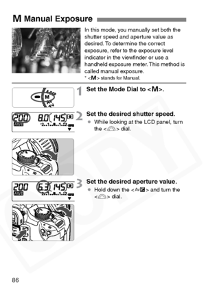 Page 86
86
In this mode, you manually set both the 
shutter speed and aperture value as 
desired. To determine the correct 
exposure, refer to the exposure level 
indicator in the viewﬁnder or use a 
handheld exposure meter. This method is 
called manual exposure.
*  stands for Manual.
1Set the Mode Dial to < a>.
2Set the desired shutter speed.
¡ While looking at the LCD panel, turn 
the < 6> dial.
3Set the desired aperture value.
¡Hold down the < O> and turn the 
< 6 > dial.
aManual Exposure  