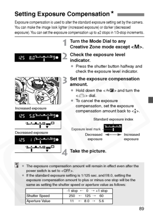 Page 89
89
Exposure compensation is used to alter the standard exposure setting set by the camera. 
You can make the image look lighter (increased exposure) or darker (decreased 
exposure). You can set the exposure compensation up to ±2 stops in 1/3-stop increments .
1Turn the Mode Dial to any 
Creative Zone mode except .
2Check the exposure level 
indicator.
¡ Press the shutter button halfway and 
check the exposure level indicator.
3Set the exposure compensation 
amount.
¡Hold down the < O> and turn the 
< 6...