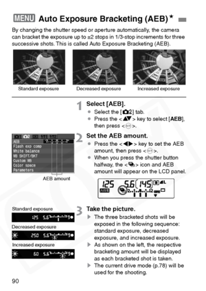 Page 90
90
By changing the shutter speed or aperture automatically, the camera 
can bracket the exposure up to ±2 stops in 1/3-stop increments for three 
successive shots. This is called Auto Exposure Bracketing (AEB).
1Select [AEB].
¡Select the [ m] tab.
¡ Press the < V> key to select [ AEB],
then press < 0>.
2Set the AEB amount.
¡ Press the < U> key to set the AEB 
amount, then press < 0>.
¡ When you press the shutter button 
halfway, the < h> icon and AEB 
amount will appear on the LCD panel.
3Take the...