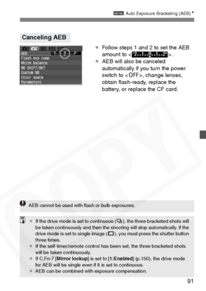 Page 91
91
3 Auto Exposure Bracketing (AEB) N
¡Follow steps 1 and 2 to set the AEB 
amount to < >.
¡ AEB will also be canceled 
automatically if you turn the power 
switch to < 2>, change lenses, 
obtain ﬂash-ready, replace the 
battery, or replace the CF card.
Canceling AEB
AEB cannot be used with ﬂash or bulb exposures.
¡ If the drive mode is set to continuous ( i), the three bracketed shots will 
be taken continuously and then the shooting will stop automatically. If the 
drive mode is set to single image (...