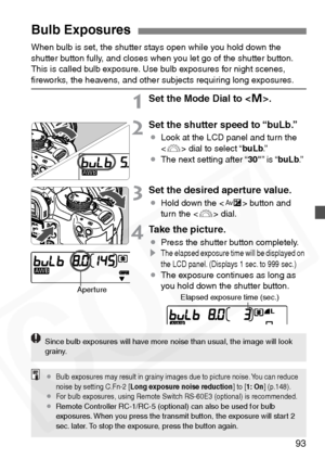 Page 93
93
When bulb is set, the shutter stays open while you hold down the 
shutter button fully, and closes when you let go of the shutter button. 
This is called bulb exposure. Use bulb exposures for night scenes, 
ﬁreworks, the heavens, and other subjects requiring long exposures.
1Set the Mode Dial to .
2Set the shutter speed to “buLb.”
¡ Look at the LCD panel and turn the 
 dial to select “ buLb.”
¡ The next setting after “ 30"” is “ buLb .”
3Set the desired aperture value.
¡Hold down the < O> button...