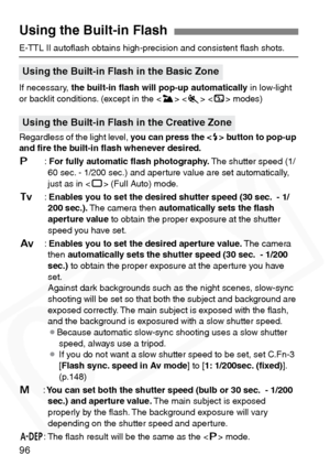 Page 96
96
E-TTL II autoﬂash obtains high-precision and consistent ﬂash shots\
.
If necessary, the built-in ﬂash will pop-up automatically  in low-light 
or backlit conditions. (except in the < 3> < 5 >  modes)
Regardless of the light level,  you can press the  button to pop-up 
and ﬁre the built-in ﬂash whenever desired.
d :For fully automatic ﬂash photography.  The shutter speed (1/
60 sec. - 1/200 sec.) and aperture value are set automatically, 
just as in < 1> (Full Auto) mode.
s :Enables you to set the...