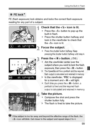 Page 99
99
Using the Built-in Flash
FE (ﬂash exposure) lock obtains and locks the correct ﬂash exposure reading for any part of a subject.
1Check that the  icon is lit.
¡ Press the < D> button to pop-up the 
built-in ﬂash.
¡ Press the shutter button halfway and 
look in the viewﬁnder to check that 
the < D> icon is lit.
2Focus the subject.
¡Press the shutter button halfway. Keep 
pressing the shutter button halfway until step 4.
3Press the < A> button. (8 )
¡
Aim the viewﬁnder center over the 
subject where you...