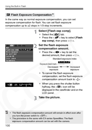 Page 100
Using the Built-in Flash
100
In the same way as normal exposure compensation, you can set 
exposure compensation for ﬂash. You can set ﬂash exposure 
compensation up to ±2 stops in 1/3-stop increments.
1Select [Flash exp comp].
¡Select the [ m] tab.
¡ Press the < V> key to select [ Flash
exp comp ], then press < 0>.
2Set the ﬂash exposure 
compensation amount.
¡ Press the < U> key to set the 
desired amount, then press < 0>.
¡ To cancel the ﬂash exposure 
compensation, set the ﬂash exposure...