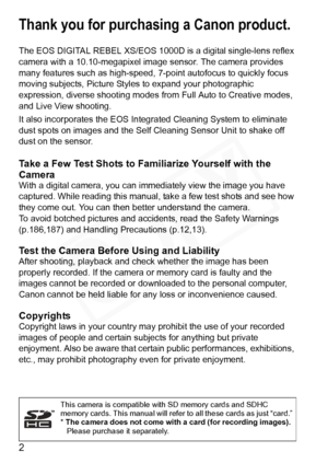 Page 2
2
Thank you for purchasing a Canon product.
The EOS DIGITAL REBEL XS/EOS 1000D is a digital single-lens reflex 
camera with a 10.10-megapixel image sensor. The camera provides 
many features such as high-speed, 7-point autofocus to quickly focus 
moving subjects, Picture Styles to expand your photographic 
expression, diverse shooting modes fr om Full Auto to Creative modes, 
and Live View shooting.
It also incorporates the EOS Integrated Cleaning System to eliminate 
dust spots on images and the Self...