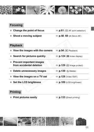 Page 11
11
Focusing
 Change the point of focusÎp.61  (S  AF point selection)
 Shoot a moving subjectÎp.50 , 60  (AI Servo AF)
Playback
  View the images with the cameraÎp.54  (x  Playback)
  Search for pictures quicklyÎp.124  (H  Index display)
  Prevent important images 
from accidental deletion
Îp.129  (K  Image protect)
  Delete unnecessary imagesÎp.130  (L  Delete)
  View the images on a TV setÎp.128  (Video OUT)
 Set the LCD brightnessÎp.109  (LCD brightness)
Printing
 Print pictures easilyÎp.133...