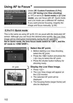 Page 102
102
Under [7 Custom Functions (C.Fn) ], 
when [ AF during Live View shooting ] 
(p.157) is set to [ 1: Quick mode] or [2: Live 
mode ], you can focus with AF. Quick mode 
and Live mode use a different AF method.
If you want precise focusing, magnify the 
image and focus manually. (p.98)
This is the same as using AF (p.60,  61) as usual with the dedicated AF 
sensor. Although you can focus the desired area quickly, the Live View 
image will be interrupted momentarily during the AF operation.
Set to Quick...