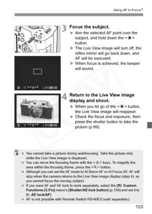 Page 103
103
Using AF to FocusN
3Focus the subject.
 Aim the selected AF point over the 
subject, and hold down the < A> 
button.
X The Live View image will turn off, the 
reflex mirror will go back down, and 
AF will be executed.
X When focus is achieved, the beeper 
will sound.
4Return to the Li ve View image 
display and shoot.
  When you let go of the < A> button, 
the Live View image will reappear.
  Check the focus and exposure, then 
press the shutter button to take the 
picture (p.99).
  You cannot take...