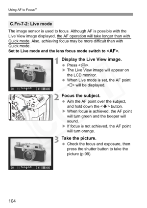 Page 104
104
Using AF to FocusN
The image sensor is used to focus. Although AF is possible with the 
Live View image displayed, the AF operation will take longer than with 
Quick mode. Also, achieving focus may be more difficult than with 
Quick mode.
Set to Live mode and the lens focus mode switch to < f>.
1Display the Live View image.
 Press < 0>.
X The Live View image will appear on 
the LCD monitor.
  When Live mode is set, the AF point 
< > will be displayed.
2Focus the subject.
 Aim the AF point over the...