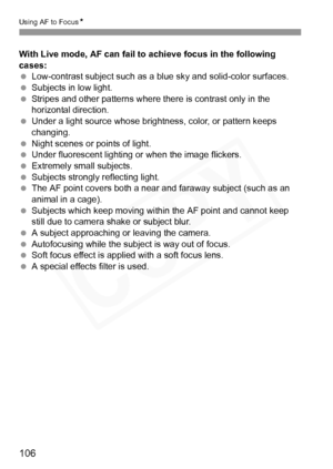 Page 106
106
Using AF to FocusN
With Live mode, AF can fail to achieve focus in the following 
cases:
 Low-contrast subject such as a bl ue sky and solid-color surfaces.
  Subjects in low light.
  Stripes and other patterns where there is contrast only in the 
horizontal direction.
  Under a light source whose brightness, color, or pattern keeps 
changing.
  Night scenes or points of light.
  Under fluorescent lighting or when the image flickers.
  Extremely small subjects.
  Subjects strongly reflecting light....