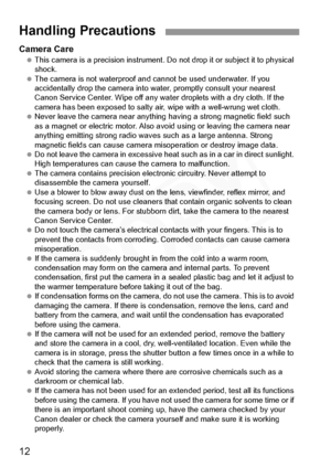 Page 12
12
Camera Care This camera is a precision instrument. Do  not drop it or subject it to physical 
shock.
  The camera is not waterproof and cannot be used underwater. If you 
accidentally drop the camera into wa ter, promptly consult your nearest 
Canon Service Center. Wipe off any water droplets with a dry cloth. If the 
camera has been exposed to salty air, wipe with a well-wrung wet cloth.
  Never leave the camera near anything having a strong magnetic field such 
as a magnet or electric motor. Also...