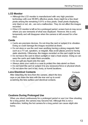 Page 13
13
Handling Precautions
LCD Monitor Although the LCD monitor is manuf actured with very high precision 
technology with over 99.99% effective pixels, there might be a few dead 
pixels among the remaining 0.01% or less pixels. Dead pixels displaying 
only black or red, etc., are not a malfunction. They do not affect the images 
recorded.
  If the LCD monitor is left on for a prolonged period, screen burn-in may occur 
where you see remnants of what was  displayed. However, this is only 
temporarily and...