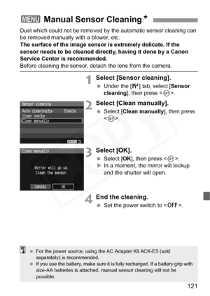 Page 121
121
Dust which could not be removed by the automatic sensor cleaning can 
be removed manually with a blower, etc.
The surface of the image sensor is extremely delicate. If the 
sensor needs to be cleaned directly, having it done by a Canon 
Service Center is recommended.
Before cleaning the sensor, detach the lens from the camera.
1Select [Sensor cleaning].
  Under the [ 6] tab, select [ Sensor 
cleaning ], then press < 0>.
2Select [Clean manually].
  Select [ Clean manually ], then press 
< 0 >....