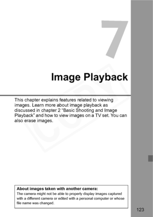 Page 123
123
7
Image Playback
This chapter explains features related to viewing 
images. Learn more about image playback as 
discussed in chapter 2 “Basic Shooting and Image 
Playback” and how to view images on a TV set. You can 
also erase images.
About images taken with another camera:The camera might not be able to properly display images captured 
with a different camera or edited with a personal computer or whose 
file name was changed.  